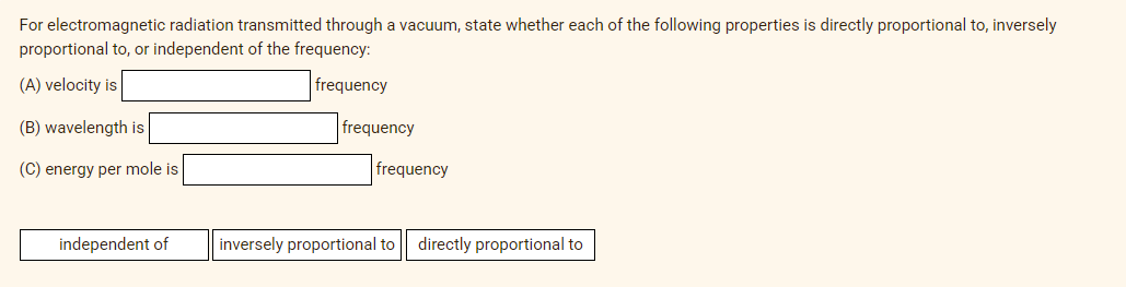 For electromagnetic radiation transmitted through a vacuum, state whether each of the following properties is directly proportional to, inversely
proportional to, or independent of the frequency:
(A) velocity is
frequency
(B) wavelength is
frequency
(C) energy per mole is
frequency
independent of
inversely proportional to
directly proportional to
