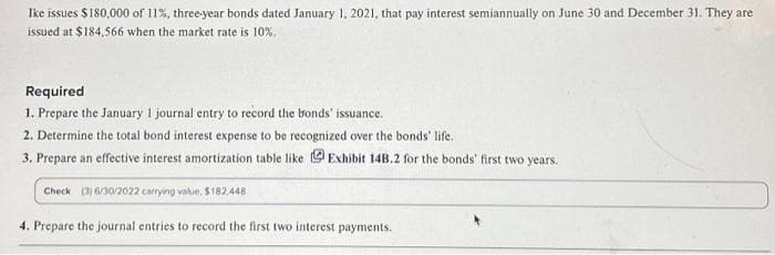 Ike issues $180,000 of 11%, three-year bonds dated January 1, 2021, that pay interest semiannually on June 30 and December 31. They are
issued at $184,566 when the market rate is 10%.
Required
1. Prepare the January 1 journal entry to record the bonds' issuance.
2. Determine the total bond interest expense to be recognized over the bonds' life.
3. Prepare an effective interest amortization table like Exhibit 14B.2 for the bonds' first two years.
Check (3) 6/30/2022 carrying value, $182.448
4. Prepare the journal entries to record the first two interest payments.