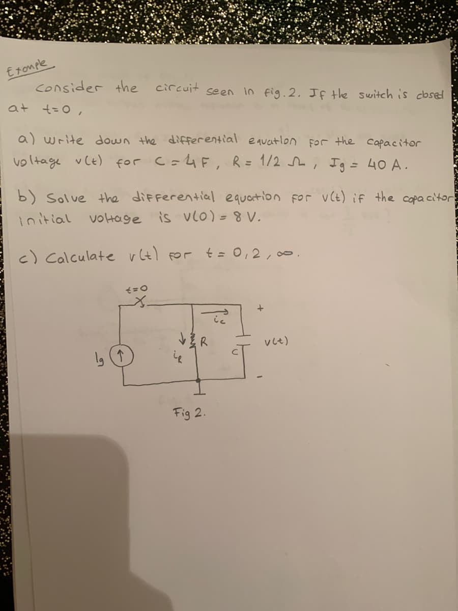 Eromple
consider the
circuit
seen in fig.2. Jf the switch is cbsed
at t=0,
a) write down the differential equatlon for the capacitor
voltage vCE) for C=4F, R= 1/2 , Ig = 40 A.
b) Solve the diFferential equaition for v(t) if the capa citor
initial voHage is VlO)= V.
c) Calculate vt) for t = 0,2, 00
Vしt)
Fig 2.
