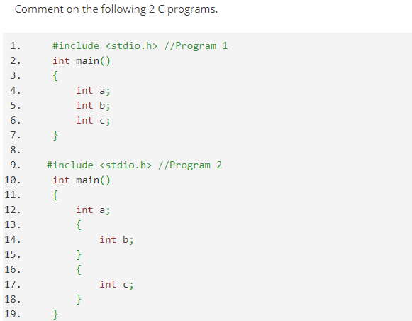 Comment on the following 2 C programs.
1.
#include <stdio.h> //Program 1
int main()
2.
3.
{
4.
int a;
5.
int b;
6.
int c;
7.
}
8.
9.
#include <stdio.h> //Program 2
10.
11.
12.
13.
int main()
{
int a;
{
int b;
14.
15.
}
{
16.
17.
18.
19.
int c;
}
A 00
