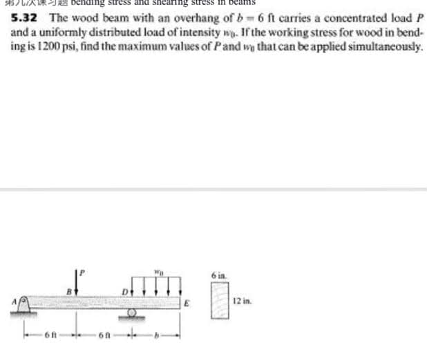 nearing
5.32 The wood beam with an overhang of b 6 ft carries a concentrated load P
and a uniformly distributed load of intensity wy. If the working stress for wood in bend-
ing is 1200 psi, find the maximum values of Pand wy that can be applied simultancously.
in
12 in.
