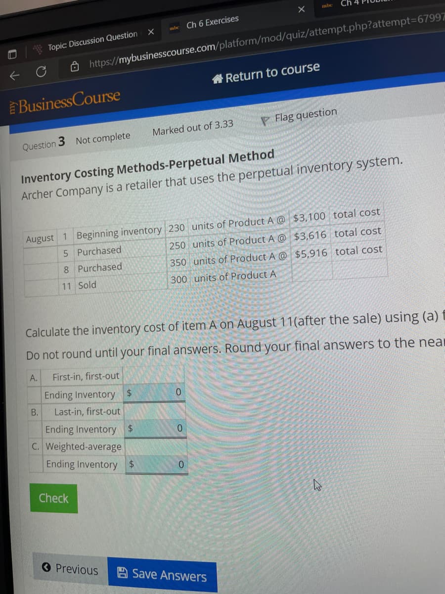 ←
Topic: Discussion Question
BusinessCourse
Question
3 Not complete
B.
https://mybusinesscourse.com/platform/mod/quiz/attempt.php?attempt=67997
C. Weighted-average
mbe
X
Ending Inventory $
Check
Inventory Costing Methods-Perpetual Method
Archer Company is a retailer that uses the perpetual inventory system.
Ch 6 Exercises
August 1 Beginning inventory 230 units of Product A @ $3,100 total cost
5 Purchased
$3,616 total cost
Purchased
250 units of Product A @
350 units of Product A @
300 units of Product A
$5,916 total cost
8
11 Sold
Previous
Marked out of 3.33
Calculate the inventory cost of item A on August 11(after the sale) using (a) f
Do not round until your final answers. Round your final answers to the near
A.
First-in, first-out
Ending Inventory $
Last-in, first-out
Ending Inventory $
0
mbc
X
0
Return to course
0
P Flag question
Save Answers