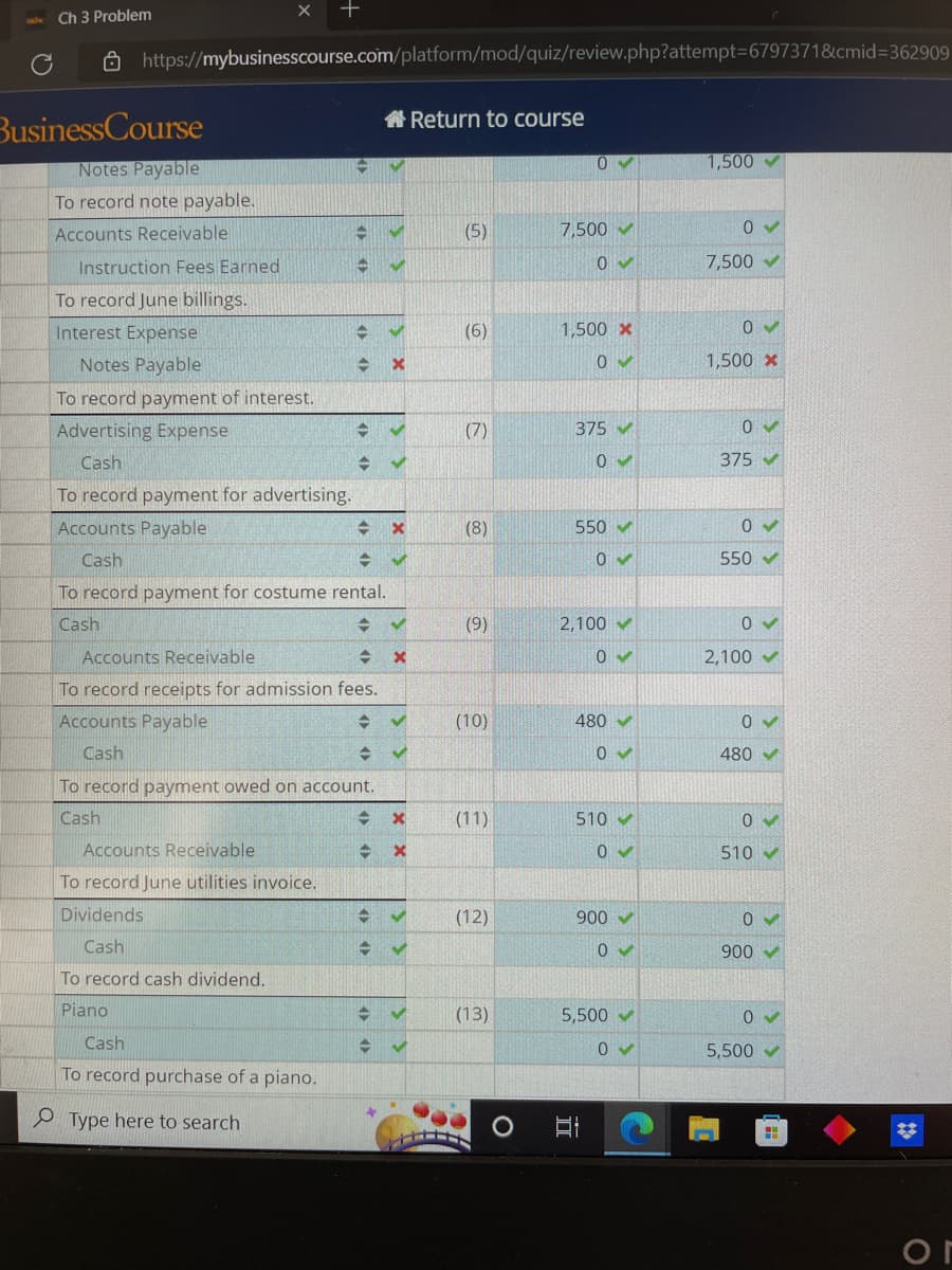 Ch 3 Problem
https://mybusinesscourse.com/platform/mod/quiz/review.php?attempt=6797371&cmid=362909
BusinessCourse
Notes Payable
To record note payable.
Accounts Receivable
Instruction Fees Earned
To record June billings.
Interest Expense
Notes Payable
To record payment of interest.
Advertising Expense
Cash
To record payment for advertising.
Accounts Payable
Cash
→
1
Accounts Receivable
To record June utilities invoice.
Dividends
Cash
To record cash dividend.
Piano
Cash
To record purchase of a piano.
Type here to search
C V
A ✔
x
O>>
<
000
=
To record payment for costume rental.
Cash
+
Accounts Receivable
To record receipts for admission fees.
Accounts Payable
Cash
=
To record payment owed on account.
Cash
5
-
✔
<X
YX
✔
x
= ✔
- ✔
IN
XX
x
→ ✓
+ ✔
→ ✓
Return to course
(5)
(6)
(7)
(8)
(9)
(10)
(11)
(12)
(13)
0✓
7,500✔
0✔
1,500 x
0✔
375 ✔
0
550 ✔
0✔
2,100✔
0✔
480 ✔
0✓
510-
0✔
900✔
0✔
발
5,500✔
0✔
1,500
0✓
7,500✔
0✔
1,500 *
0✔
375 ✔
0✔
550✔
0✔
2,100✔
0 ✓
480✔
0✔
510-
900✔
0
5,500✔
H
✡
or