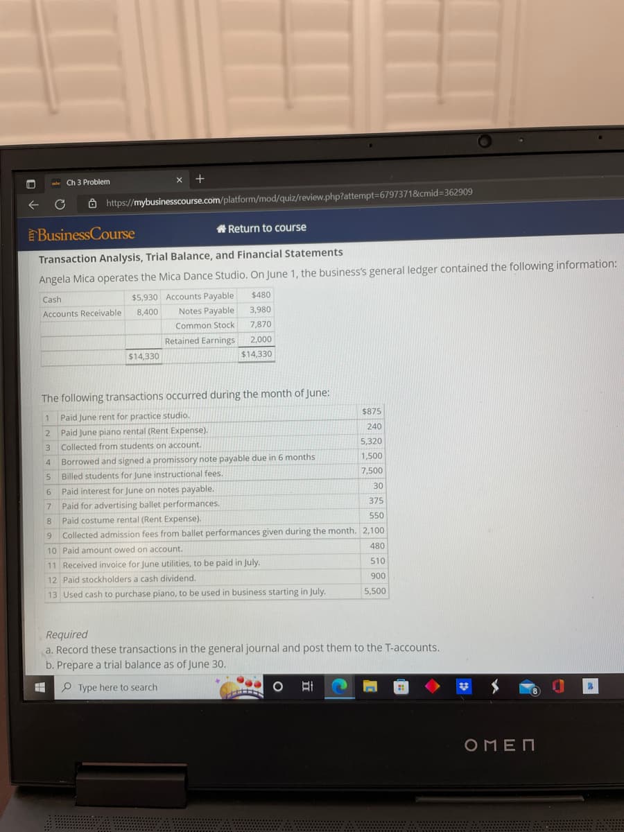 C
Ch 3 Problem
3
4
5
6
X +
https://mybusinesscourse.com/platform/mod/quiz/review.php?attempt=6797371&cmid=362909
BusinessCourse
Return to course
Transaction Analysis, Trial Balance, and Financial Statements
Angela Mica operates the Mica Dance Studio. On June 1, the business's general ledger contained the following information:
Cash
Accounts Receivable
$5,930 Accounts Payable
8,400
Notes Payable
Common Stock
Retained Earnings.
$14,330
The following transactions occurred during the month of June:
1
Paid June rent for practice studio.
2
Paid June piano rental (Rent Expense).
Collected from students on account.
$480
3,980
7,870
2,000
$14,330
Borrowed and signed a promissory note payable due in 6 months
Billed students for June instructional fees.
Paid interest for June on notes payable.
Paid for advertising ballet performances.
7
8
9
10 Paid amount owed on account.
11 Received invoice for June utilities, to be paid in July.
12 Paid stockholders a cash dividend.
13 Used cash to purchase piano, to be used in business starting in July.
+
$875
240
5,320
1,500
7,500
550
Paid costume rental (Rent Expense).
Collected admission fees from ballet performances given during the month. 2,100.
480
510
900
5,500
30
375
Required
a. Record these transactions in the general journal and post them to the T-accounts.
b. Prepare a trial balance as of June 30.
=
Type here to search
O At
ΟΠΕΠ