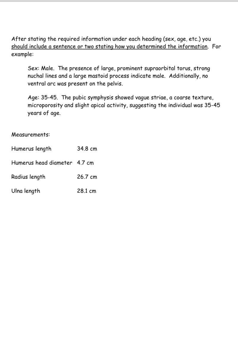 After stating the required information under each heading (sex, age, etc.) you
should include a sentence or two stating how you determined the information. For
example:
Sex: Male. The presence of large, prominent supraorbital torus, strong
nuchal lines and a large mastoid process indicate male. Additionally, no
ventral arc was present on the pelvis.
Age: 35-45. The pubic symphysis showed vague striae, a coarse texture,
microporosity and slight apical activity, suggesting the individual was 35-45
years of age.
Measurements:
Humerus length
Humerus head diameter 4.7 cm
Radius length
Ulna length
34.8 cm
26.7 cm
28.1 cm