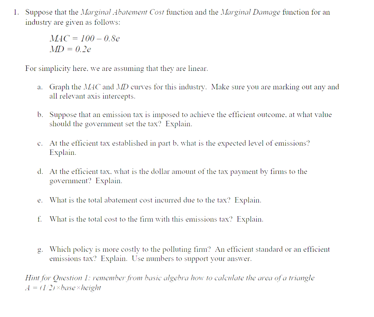 1. Suppose that the Marginal Abatement Cost function and the Marginal Damage function for an
industry are given as follows:
For simplicity here, we are assuming that they are linear.
a.
Graph the MAC and MD curves for this industry. Make sure you are marking out any and
all relevant axis intercepts.
MAC 100- 0.8e
MD = 0.2e
b. Suppose that an emission tax is imposed to achieve the efficient outcome, at what value
should the government set the tax? Explain.
c.
e.
At the efficient tax established in part b. what is the expected level of emissions?
Explain.
d. At the efficient tax, what is the dollar amount of the tax payment by firms to the
government? Explain.
What is the total abatement cost incurred due to the tax? Explain.
f. What is the total cost to the firm with this emissions tax? Explain.
g. Which policy is more costly to the polluting firm? An efficient standard or an efficient
emissions tax? Explain. Use numbers to support your answer.
Hint for Question 1: remember from basic algebra how to calculate the area of a triangle
A = (1/2)×base height