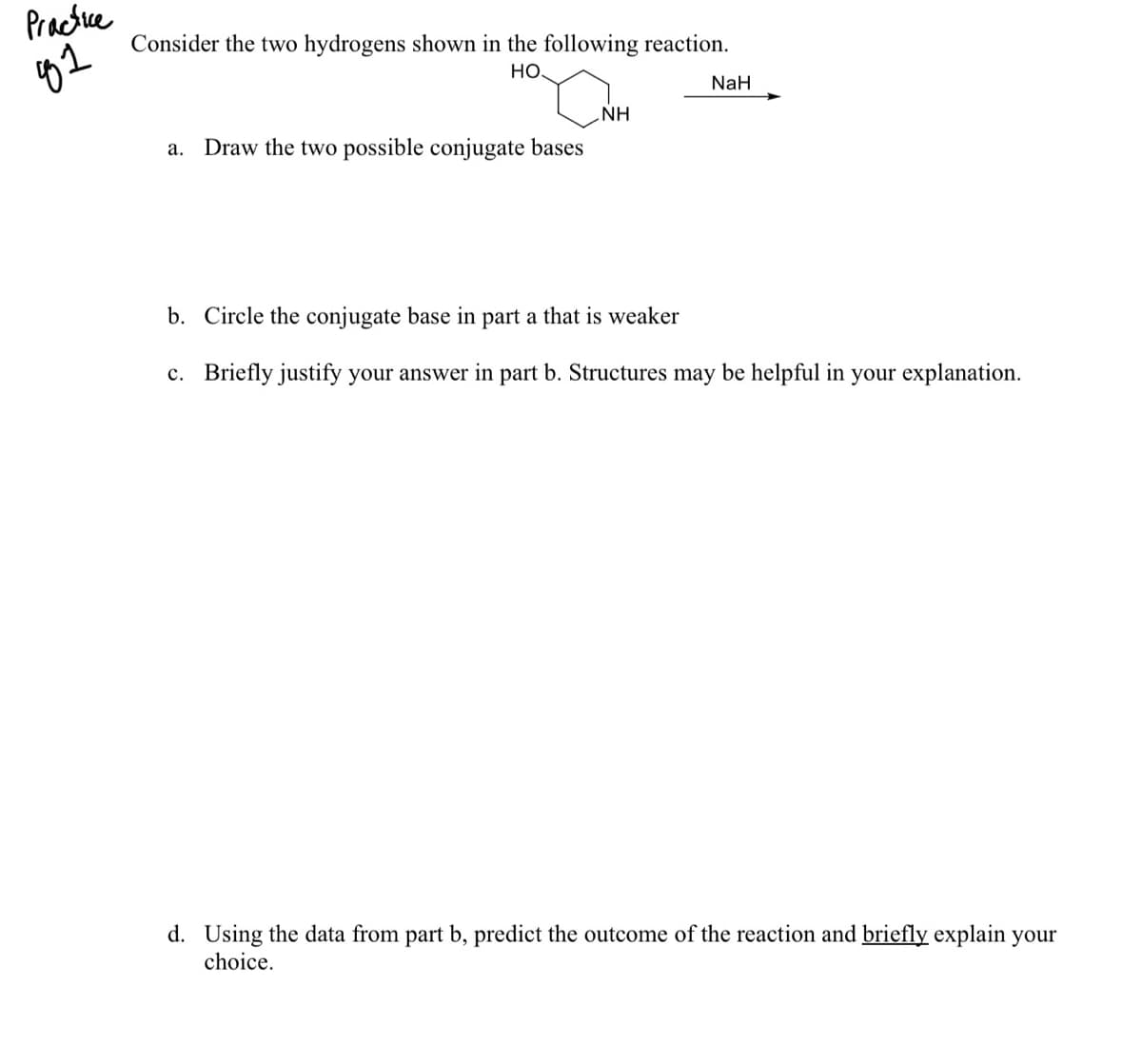 Practue
Consider the two hydrogens shown in the following reaction.
HO.
NaH
NH
a. Draw the two possible conjugate bases
b. Circle the conjugate base in part a that is weaker
c. Briefly justify your answer in part b. Structures may be helpful in your explanation.
d. Using the data from part b, predict the outcome of the reaction and briefly explain your
choice.
