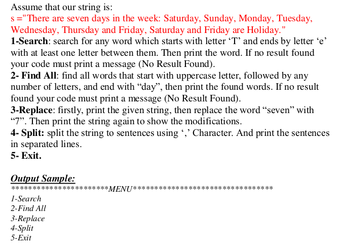 Assume that our string is:
s ="There are seven days in the week: Saturday, Sunday, Monday, Tuesday,
Wednesday, Thursday and Friday, Saturday and Friday are Holiday."
1-Search: search for any word which starts with letter 'T' and ends by letter 'e'
with at least one letter between them. Then print the word. If no result found
your code must print a message (No Result Found).
2- Find All: find all words that start with uppercase letter, followed by any
number of letters, and end with "day", then print the found words. If no result
found your code must print a message (No Result Found).
3-Replace: firstly, print the given string, then replace the word “seven" with
"7". Then print the string again to show the modifications.
4- Split: split the string to sentences using ,' Character. And print the sentences
in separated lines.
5- Exit.
Output Sample:
T*:
****
*******
*****/IN W************************
1-Search
2-Find All
3-Replace
4-Split
5-Exit
