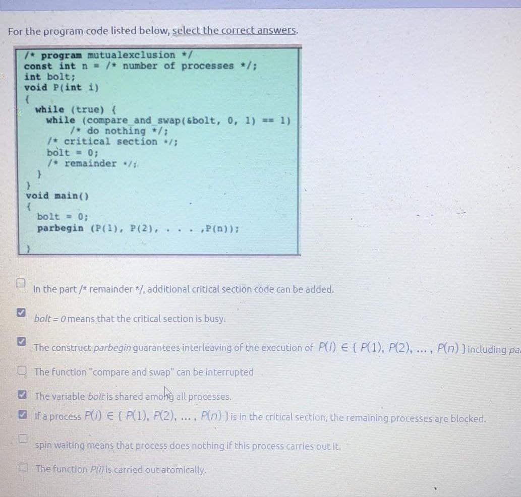 For the program code listed below, select the correct answers.
/* program mutualexclusion /
const int n /* number of processes */;
int bolt;
void P(int i)
while (true) {
while (compare and swap(&bolt, 0, 1) == 1)
do nothing /:
/* critical section /;
bolt = 0;
/* remainder /
void main()
bolt = 0;
parbegin (P(1), P(2), . . . ,P (n));
In the part /* remainder */, additional critical section code can be added.
bolt = 0 means that the critical section is busy.
The construct parbegin guarantees interleaving of the execution of P() E ( P(1), P(2), ..., P(n) ) including pal
O The function "compare and swap" can be interrupted
A The variable bolt is shared amohg all processes.
A If a process P() E ( P(1), P(2), .., P(n))is in the critical section, the remaining processes are bloecked.
spin waiting means that process does nothing if this process carries ouE IE.
O The function P) is carried out atomically.
