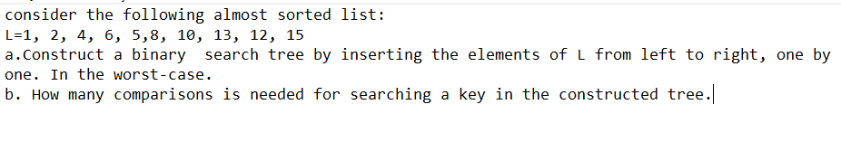 consider the following almost sorted list:
L=1, 2, 4, 6, 5,8, 10, 13, 12, 15
a.Construct a binary search tree by inserting the elements of L from left to right, one by
one. In the worst-case.
b. How many comparisons is needed for searching a key in the constructed tree.
