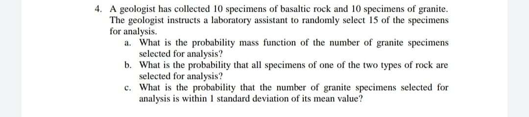 4. A geologist has collected 10 specimens of basaltic rock and 10 specimens of granite.
The geologist instructs a laboratory assistant to randomly select 15 of the specimens
for analysis.
a. What is the probability mass function of the number of granite specimens
selected for analysis?
b. What is the probability that all specimens of one of the two types of rock are
selected for analysis?
c. What is the probability that the number of granite specimens selected for
analysis is within 1 standard deviation of its mean value?
