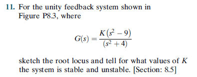 11. For the unity feedback system shown in
Figure P8.3, where
K (3 – 9)
G(s) :
(s2 + 4)
sketch the root locus and tell for what values of K
the system is stable and unstable. [Section: 8.5]
