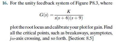 16. For the unity feedback system of Figure P8.3, where
K
G(s)
s(s + 6)(s+9)
plot the root locus and calibrate your plot for gain. Find
all the critical points, such as breakaways, asymptotes,
jo-axis crossing, and so forth. [Section: 8.5]
