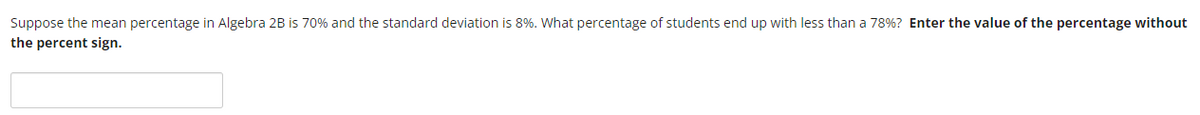 Suppose the mean percentage in Algebra 2B is 70% and the standard deviation is 8%. What percentage of students end up with less than a 78% ? Enter the value of the percentage without
the percent sign.