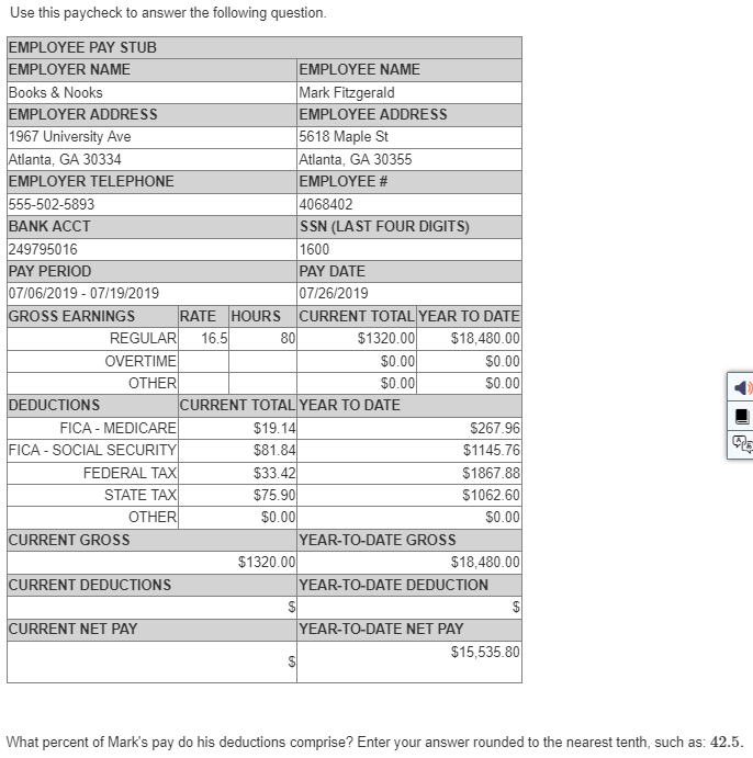 Use this paycheck to answer the following question.
EMPLOYEE PAY STUB
EMPLOYER NAME
Books & Nooks
EMPLOYER ADDRESS
1967 University Ave
Atlanta, GA 30334
EMPLOYER TELEPHONE
555-502-5893
BANK ACCT
249795016
PAY PERIOD
07/06/2019 - 07/19/2019
GROSS EARNINGS
DEDUCTIONS
REGULAR 16.5
OVERTIME
OTHER
FICA - MEDICARE
FICA - SOCIAL SECURITY
FEDERAL TAX
STATE TAX
OTHER
CURRENT GROSS
CURRENT DEDUCTIONS
RATE HOURS
CURRENT NET PAY
80
$1320.00
EMPLOYEE NAME
Mark Fitzgerald
EMPLOYEE ADDRESS
5618 Maple St
Atlanta, GA 30355
EMPLOYEE #
4068402
SSN (LAST FOUR DIGITS)
1600
PAY DATE
$
07/26/2019
CURRENT TOTAL YEAR TO DATE
$1320.00
$18,480.00
CURRENT TOTAL YEAR TO DATE
$19.14
$81.84
$33.42
$75.90
$0.00
$0.00
$0.00
YEAR-TO-DATE GROSS
$0.00
$0.00
$267.96
$1145.76
$1867.88
$1062.60
$0.00
$18,480.00
YEAR-TO-DATE DEDUCTION
YEAR-TO-DATE NET PAY
$15,535.80
4
What percent of Mark's pay do his deductions comprise? Enter your answer rounded to the nearest tenth, such as: 42.5.