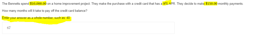 The Bennetts spend $10,000.00 on a home improvement project. They make the purchase with a credit card that has a 9% APR. They decide to make $150.00 monthly payments.
How many months will it take to pay off the credit card balance?
Enter your answer as a whole number, such as: 40
67