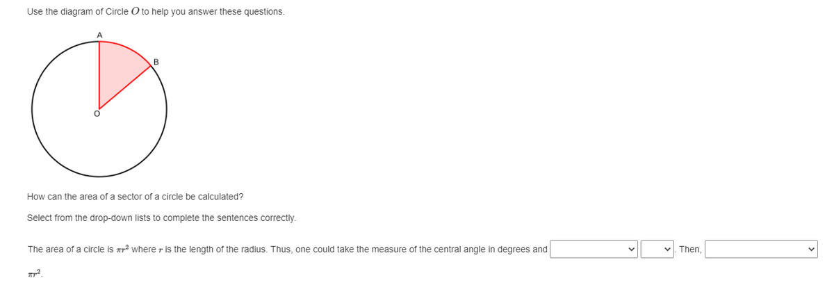 Use the diagram of Circle O to help you answer these questions.
A
How can the area of a sector of a circle be calculated?
Select from the drop-down lists to complete the sentences correctly.
The area of a circle is ² where r is the length of the radius. Thus, one could take the measure of the central angle in degrees and
Пр2
Then,