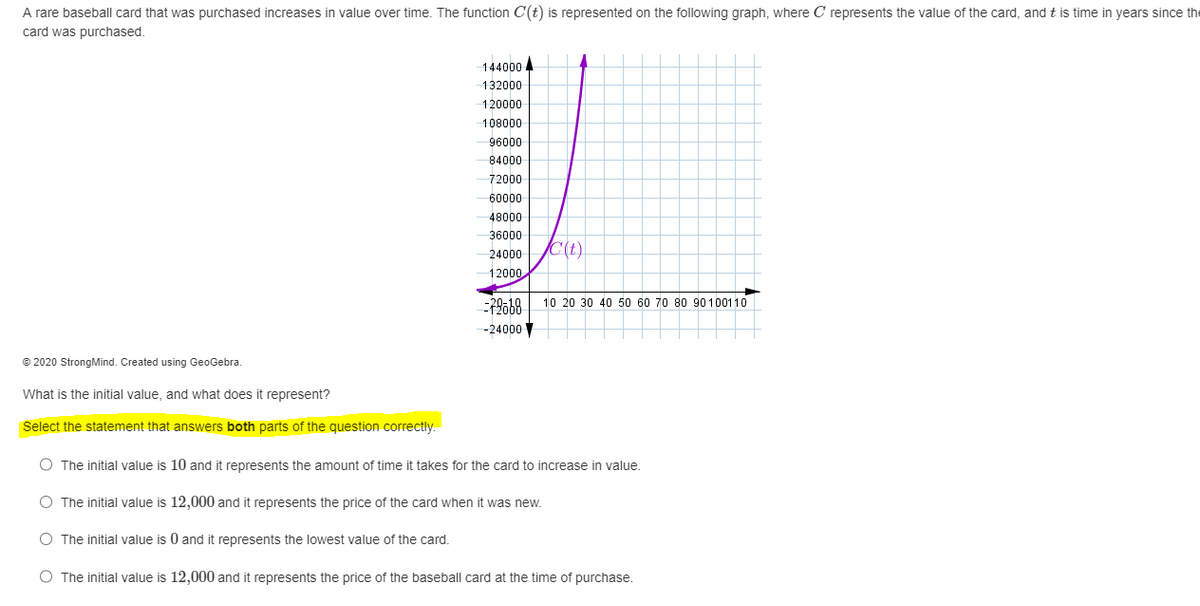 A rare baseball card that was purchased increases in value over time. The function C(t) is represented on the following graph, where C represents the value of the card, and this time in years since the
card was purchased.
144000
132000
120000
108000
96000
84000
72000
60000
48000
36000
24000
12000
72068
-24000
C(t)
10 20 30 40 50 60 70 80 90 100110
Ⓒ2020 StrongMind. Created using GeoGebra.
What is the initial value, and what does it represent?
Select the statement that answers both parts of the question correctly.
O The initial value is 10 and it represents the amount of time it takes for the card to increase in value.
O The initial value is 12,000 and it represents the price of the card when it was new.
O The initial value is 0 and it represents the lowest value of the card.
O The initial value is 12,000 and it represents the price of the baseball card at the time of purchase.