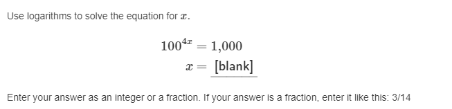 **Solving Exponential Equations Using Logarithms**

**Equation to Solve:**

\[ 100^{4x} = 1,000 \]

**Objective:**

Find the value of \( x \).

**Method:**

Utilize logarithms to solve the exponential equation for \( x \).

**Solution Steps:**

1. Take the logarithm of both sides of the equation:  
   \[ \log(100^{4x}) = \log(1,000) \]

2. Apply the power rule of logarithms:  
   \[ 4x \cdot \log(100) = \log(1,000) \]

3. Calculate the logarithm values:
   - \( \log(100) = 2 \) because \( 100 = 10^2 \)
   - \( \log(1,000) = 3 \) because \( 1,000 = 10^3 \)

4. Substitute the values back into the equation:
   \[ 4x \cdot 2 = 3 \]

5. Solve for \( x \):
   \[ 8x = 3 \]
   \[ x = \frac{3}{8} \]

**Answer Format:**

Enter your answer as an integer or a fraction. If your answer is a fraction, input it in the format: 3/14.

---

**Final Answer:**

\[ x = \frac{3}{8} \]

By solving this equation, we learn how to apply logarithmic rules to solve for unknown variables in exponential equations, enhancing our mathematical problem-solving skills.