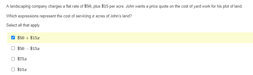 A landscaping company charges a flat rate of $50, plus $15 per acre. John wants a price quote on the cost of yard work for his plot of land.

Which expressions represent the cost of servicing \( x \) acres of John's land?

Select all that apply.

- [x] \( \$50 + \$15x \)
- [ ] \( \$50 - \$15x \)
- [ ] \( \$75x \)
- [ ] \( \$15x \)