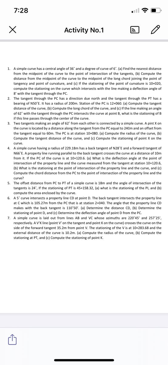 7:28
Activity No.1
1. A simple curve has a central angle of 36' and a degree of curve of 6". (a) Find the nearest distance
from the midpoint of the curve to the point of intersection of the tangents, (b) Compute the
distance from the midpoint of the curve to the midpoint of the long chord joining the point of
tangency and point of curvature, and (c) If the stationing of the point of curvature is 10+020,
compute the stationing on the curve which intersects with the line making a deflection angle of
8' with the tangent through the PC.
2. The tangent through the PC has a direction due north and the tangent through the PT has a
bearing of N50'E. It has a radius of 200m. Station of the PC is 12+060. (a) Compute the tangent
distance of the curve, (b) Compute the long chord of the curve, and (c) If the line making an angle
of 62' with the tangent through the PC intersects the curve at point B, what is the stationing of B
if this line passes through the center of the curve.
3. Two tangents making an angle of 62" from each other is connected by a simple curve. A pint X on
the curve is located by a distance along the tangent from the PC equal to 240m and an offset from
the tangent equal to 60m. The PC is at station 10+080. (a) Compute the radius of the curve, (b)
Compute the tangent distance of the curve, and (c) Compute the stationing of point X on the
curve.
4. A simple curve having a radius of 229.18m has a back tangent of N28°E and a forward tangent of
N66°E. A property line running parallel to the back tangent crosses the curve at a distance of 10Om
from it. If the PC of the curve is at 10+120.6. (a) What is the deflection angle at the point of
intersection of the property line and the curve measured from the tangent at station 10+120.6,
(b) What is the stationing at the point of intersection of the property line and the curve, and (c)
Compute the chord distance from the PC to the point of intersection of the property line and the
curve?
5. The offset distance from PC to PT of a simple curve is 18m and the angle of intersection of the
tangents is 24', If the stationing of PT is 45+158.32, (a) what is the stationing of the PI, and (b)
compute the area enclosed by the curve.
6. A5' curve intersects a property line CD at point D. The back tangent intersects the property line
at C which is 105.27m from the PC that is at station 2+040. The angle that the property line CD
makes with the back tangent is 110'50'. (a) Determine the distance CD, (b) Determine the
stationing of point D, and (c) Determine the deflection angle of point D from the PC.
7. A simple curve is laid out from lines AB and VC whose azimuths are 220'45' and 257 25',
respectively. A Vv'K line (point V' on the tangent and point K on the curve) crosses the curve on the
side of the forward tangent 35.2m from point V. The stationing of the V is at 10+283.68 and the
external distance of the curve is 10.2m. (a) Compute the radius of the curve, (b) Compute the
stationing at PT, and (c) Compute the stationing of point K.
