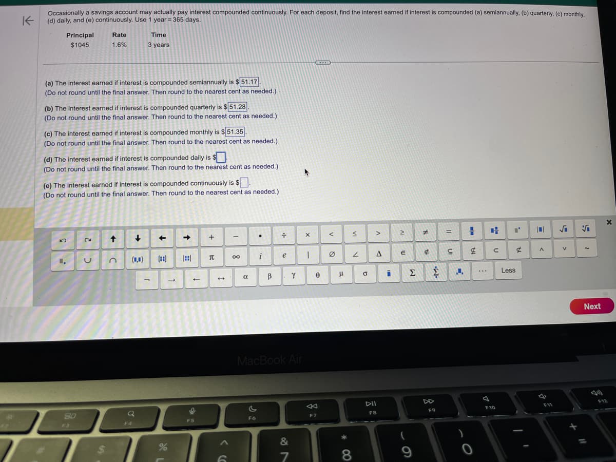 K
Occasionally a savings account may actually pay interest compounded continuously. For each deposit, find the interest earned if interest is compounded (a) semiannually, (b) quarterly, (c) monthly,
(d) daily, and (e) continuously. Use 1 year = 365 days.
Principal
$1045
(a) The interest earned if interest is compounded semiannually is $51.17.
(Do not round until the final answer. Then round to the nearest cent as needed.).
(b) The interest earned if interest is compounded quarterly is $51.28.
(Do not round until the final answer. Then round to the nearest cent as needed.)
(c) The interest earned if interest is compounded monthly is $51.35.
(Do not round until the final answer. Then round to the nearest cent as needed.)
L.
(d) The interest earned if interest is compounded daily is
(Do not round until the final answer. Then round to the nearest cent as needed.)
Rate
1.6%
(e) The interest earned if interest is compounded continuously is $.
(Do not round until the final answer. Then round to the nearest cent as needed.)
80
F3
2
U
$
↑
Time
3 years
C
↓
(1,0)
a
F4
7
←
[88]
%
←
o
F5
+
T
6
-
8
.
i
F6
÷
e
B
a
Y
MacBook Air
&
7
A
X
I
0
F7
<
μ
*00
≤
2
8
0
>
A
DII
FB
i
2
€
(
Σ
9
#
€
Σ
F9
=
S
J
=
$
0
...
u
с
F10
Less
¢
10
A
F11
√₁
V
V
Next
11
X
F12