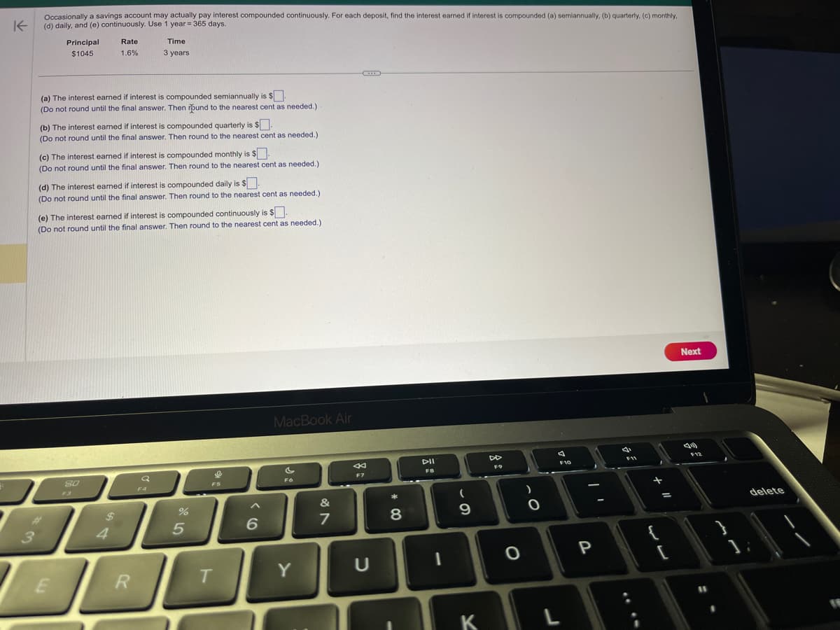 K
3
Occasionally a savings account may actually pay interest compounded continuously. For each deposit, find the interest earned if interest is compounded (a) semiannually, (b) quarterly, (c) monthly,
(d) daily, and (e) continuously. Use 1 year = 365 days.
Principal
$1045
(a) The interest earned if interest is compounded semiannually is $.
(Do not round until the final answer. Then pund to the nearest cent as needed.)
(b) The interest earned if interest is compounded quarterly is $.
(Do not round until the final answer. Then round to the nearest cent as needed.)
Rate
1.6%
(c) The interest earned if interest is compounded monthly is $.
(Do not round until the final answer. Then round to the nearest cent as needed.).
E
(d) The interest earned if interest is compounded daily is $.
(Do not round until the final answer. Then round to the nearest cent as needed.).
Time
3 years
(e) The interest earned if interest is compounded continuously is $.
(Do not round until the final answer. Then round to the nearest cent as needed.)
80
$
4
R
%
5
&
F5
T
6
MacBook Air
F6
Y
&
N
7
F7
U
* 00
8
-
DII
FB
1
(
9
K
F9
O
)
O
F10
P
F11
+
{
[
Next
F12
11
delete