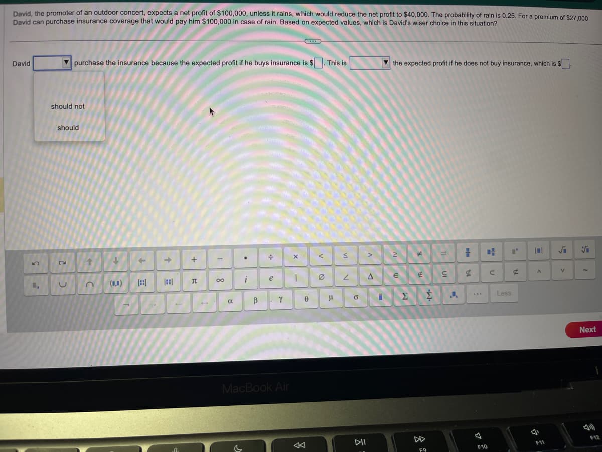 David, the promoter of an outdoor concert, expects a net profit of $100,000, unless it rains, which would reduce the net profit to $40,000. The probability of rain is 0.25. For a premium of $27,000
David can purchase insurance coverage that would pay him $100,000 in case of rain. Based on expected values, which is David's wiser choice in this situation?
David
U₂₁
purchase the insurance because the expected profit if he buys insurance is $. This is
should not
should
U
t
+
-
0₁
+
π
-
8
a
●
i
B
÷
e
Y
MacBook Air
X
|
Ө
<
μ
S
2
σ
DII
>
A
the expected profit if he does not buy insurance, which is $
2
E
Σ
#
€
F9
Ź
=
S
1
4.
F10
4
с
Less
¢
A
4
F11
√
V
V
Next
4)
F12