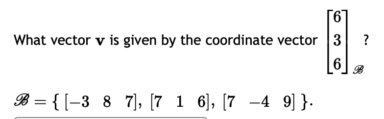 **Vector Representation Using a Basis**

This section explores how to determine a vector \( \mathbf{v} \) given its coordinate vector with respect to a specific basis.

### Problem Statement

We are given a coordinate vector:
\[
\begin{bmatrix}
6 \\
3 \\
6
\end{bmatrix}_{\mathcal{B}}
\]

Our task is to find the vector \( \mathbf{v} \) associated with this coordinate vector based on the specified basis \( \mathcal{B} \).

### Basis \( \mathcal{B} \)

The basis \(\mathcal{B}\) is defined as:
\[
\mathcal{B} = \left\{ 
\begin{bmatrix} -3 \\ 8 \\ 7 \end{bmatrix}, 
\begin{bmatrix} 7 \\ 1 \\ 6 \end{bmatrix}, 
\begin{bmatrix} 7 \\ -4 \\ 9 \end{bmatrix} 
\right\}
\]

### Explanation

To find the vector \( \mathbf{v} \), we use the coordinate vector and the given basis, applying the concept that the coordinate vector represents a linear combination of the basis vectors.

\[
\mathbf{v} = 6 \begin{bmatrix} -3 \\ 8 \\ 7 \end{bmatrix} + 3 \begin{bmatrix} 7 \\ 1 \\ 6 \end{bmatrix} + 6 \begin{bmatrix} 7 \\ -4 \\ 9 \end{bmatrix}
\]

By calculating this expression, we determine the vector \( \mathbf{v} \) in the standard coordinate system.