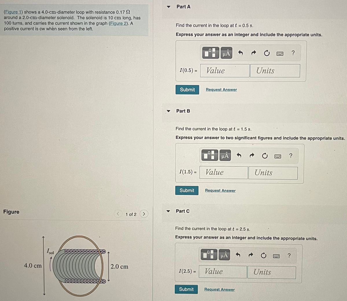 (Figure 1) shows a 4.0-cm-diameter loop with resistance 0.17
around a 2.0-cm-diameter solenoid. The solenoid is 10 cm long, has
100 turns, and carries the current shown in the graph (Figure 2). A
positive current is cw when seen from the left.
Figure
4.0 cm
Isol
000
20
1 of 2
2.0 cm
Part A
Find the current in the loop at t = 0.5 s.
Express your answer as an integer and include the appropriate units.
I(0.5) =
Submit
Part B
I(1.5) =
Submit
Part C
μA
Find the current in the loop at t = 1.5 s.
Express your answer to two significant figures and include the appropriate units.
I(2.5) =
Value
Submit
Request Answer
μᾶ
Value
Request Answer
HA
Units
Find the current in the loop at t = 2.5 s.
Express your answer as an integer and include the appropriate units.
Value
Request Answer
C
Units
Units
?
B
?
?