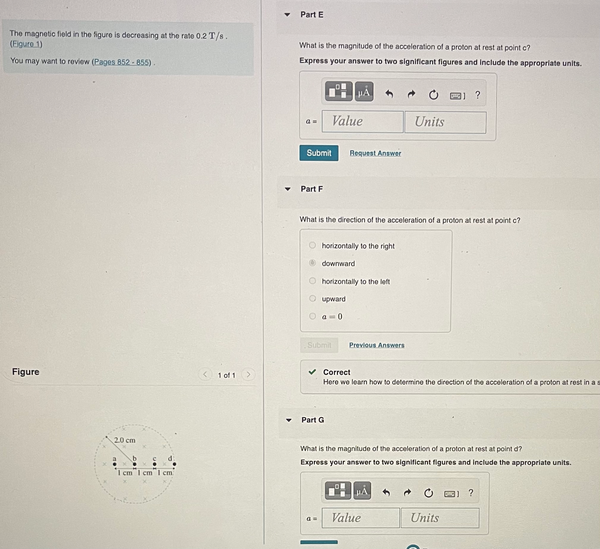 The magnetic field in the figure is decreasing at the rate 0.2 T/s.
(Figure 1)
You may want to review (Pages 852 - 855).
Figure
2.0 cm
1 cm 1 cm 1 cm
1 of 1
▼
Part E
What is the magnitude of the acceleration of a proton at rest at point c?
Express your answer to two significant figures and include the appropriate units.
a=
Submit
Part F
Value
a =
μA
What is the direction of the acceleration of a proton at rest at point c?
horizontally to the right
downward
Submit
Request Answer
Part G
horizontally to the left
upward
a=0
19
Previous Answers
Correct
Here we learn how to determine the direction of the acceleration of a proton
Units
What is the magnitude of the acceleration of a proton at rest at point d?
Express your answer to two significant figures and include the appropriate units.
μÅ
Value
ZZZ] ?
Units
B
rest in a s
?