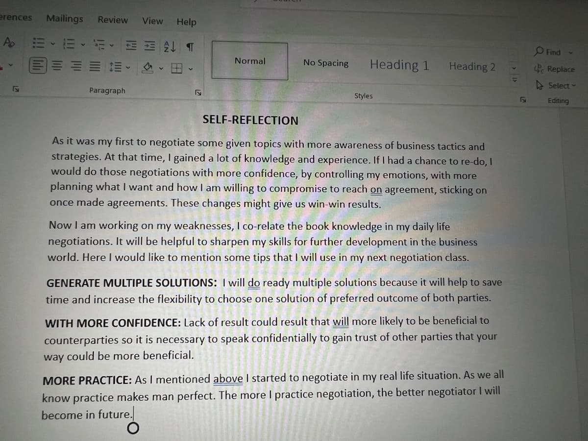 erences Mailings Review View Help
Ap
EE
Paragraph
T
S
Normal
No Spacing
Heading 1
Styles
Heading 2
SELF-REFLECTION
As it was my first to negotiate some given topics with more awareness of business tactics and
strategies. At that time, I gained a lot of knowledge and experience. If I had a chance to re-do, I
would do those negotiations with more confidence, by controlling my emotions, with more
planning what I want and how I am willing to compromise to reach on agreement, sticking on
once made agreements. These changes might give us win-win results.
Now I am working on my weaknesses, I co-relate the book knowledge in my daily life
negotiations. It will be helpful to sharpen my skills for further development in the business
world. Here I would like to mention some tips that I will use in my next negotiation class.
GENERATE MULTIPLE SOLUTIONS: I will do ready multiple solutions because it will help to save
time and increase the flexibility to choose one solution of preferred outcome of both parties.
WITH MORE CONFIDENCE: Lack of result could result that will more likely to be beneficial to
counterparties so it is necessary to speak confidentially to gain trust of other parties that your
way could be more beneficial.
MORE PRACTICE: As I mentioned above I started to negotiate in my real life situation. As we all
know practice makes man perfect. The more I practice negotiation, the better negotiator I will
become in future.
V
F
Find
Replace
Select
Editing