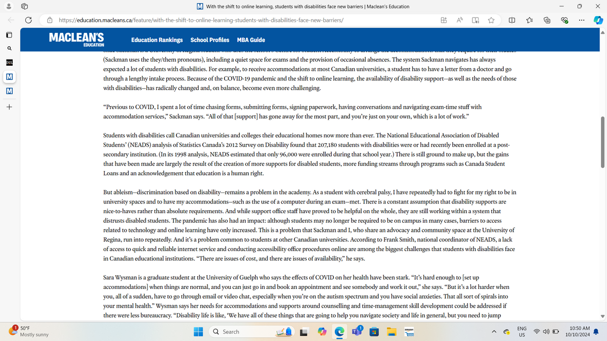 D2L
M
M
+
M With the shift to online learning, students with disabilities face new barriers | Maclean's Education
https://education.macleans.ca/feature/with-the-shift-to-online-learning-students-with-disabilities-face-new-barriers/
MACLEAN'S
EDUCATION
50°F
Mostly sunny
Education Rankings School Profiles MBA Guide
A±
Απ
×
=
☐
63
+
0
(Sackman uses the they/them pronouns), including a quiet space for exams and the provision of occasional absences. The system Sackman navigates has always
expected a lot of students with disabilities. For example, to receive accommodations at most Canadian universities, a student has to have a letter from a doctor and go
through a lengthy intake process. Because of the COVID-19 pandemic and the shift to online learning, the availability of disability support-as well as the needs of those
with disabilities—has radically changed and, on balance, become even more challenging.
"Previous to COVID, I spent a lot of time chasing forms, submitting forms, signing paperwork, having conversations and navigating exam-time stuff with
accommodation services," Sackman says. "All of that [support] has gone away for the most part, and you're just on your own, which is a lot of work."
Students with disabilities call Canadian universities and colleges their educational homes now more than ever. The National Educational Association of Disabled
Students' (NEADS) analysis of Statistics Canada's 2012 Survey on Disability found that 207,180 students with disabilities were or had recently been enrolled at a post-
secondary institution. (In its 1998 analysis, NEADS estimated that only 96,000 were enrolled during that school year.) There is still ground to make up, but the gains
that have been made are largely the result of the creation of more supports for disabled students, more funding streams through programs such as Canada Student
Loans and an acknowledgement that education is a human right.
But ableism-discrimination based on disability-remains a problem in the academy. As a student with cerebral palsy, I have repeatedly had to fight for my right to be in
university spaces and to have my accommodations-such as the use of a computer during an exam-met. There is a constant assumption that disability supports are
nice-to-haves rather than absolute requirements. And while support office staff have proved to be helpful on the whole, they are still working within a system that
distrusts disabled students. The pandemic has also had an impact: although students may no longer be required to be on campus in many cases, barriers to access
related to technology and online learning have only increased. This is a problem that Sackman and I, who share an advocacy and community space at the University of
Regina, run into repeatedly. And it's a problem common to students at other Canadian universities. According to Frank Smith, national coordinator of NEADS, a lack
of access to quick and reliable internet service and conducting accessibility office procedures online are among the biggest challenges that students with disabilities face
in Canadian educational institutions. “There are issues of cost, and there are issues of availability," he says.
Sara Wysman is a graduate student at the University of Guelph who says the effects of COVID on her health have been stark. “It's hard enough to [set up
accommodations] when things are normal, and you can just go in and book an appointment and see somebody and work it out," she says. "But it's a lot harder when
, all of a sudden, have to go through email or video chat, especially when you're on the autism spectrum and you have social anxieties. That all sort of spirals into
your mental health." Wysman says her needs for accommodations and supports around counselling and time-management skill development could be addressed if
there were less bureaucracy. “Disability life is like, 'We have all of these things that are going to help you navigate society and life in general, but you need to jump
you,
Q Search
amazon
>
G
ENG
US
10:50 AM
10/10/2024