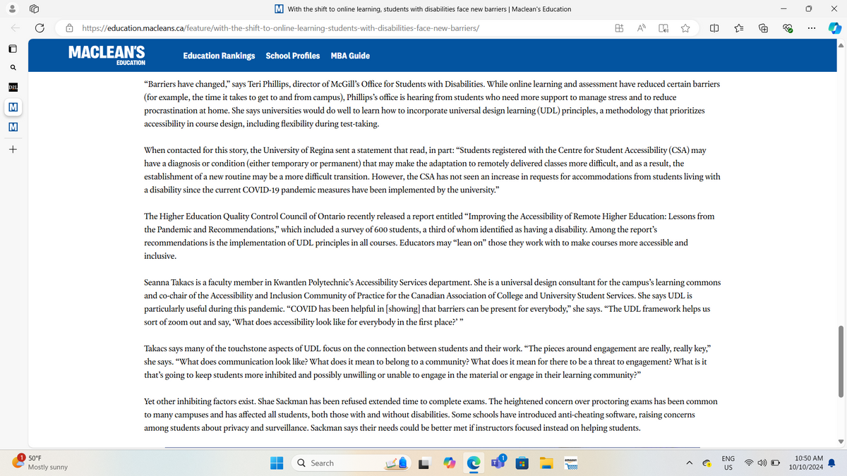 M With the shift to online learning, students with disabilities face new barriers | Maclean's Education
https://education.macleans.ca/feature/with-the-shift-to-online-learning-students-with-disabilities-face-new-barriers/
MACLEAN'S
EDUCATION
Education Rankings
School Profiles MBA Guide
A±
Απ
=
+
D2L
M
M
+
"Barriers have changed,” says Teri Phillips, director of McGill's Office for Students with Disabilities. While online learning and assessment have reduced certain barriers
(for example, the time it takes to get to and from campus), Phillips's office is hearing from students who need more support to manage stress and to reduce
procrastination at home. She says universities would do well to learn how to incorporate universal design learning (UDL) principles, a methodology that prioritizes
accessibility in course design, including flexibility during test-taking.
When contacted for this story, the University of Regina sent a statement that read, in part: “Students registered with the Centre for Student Accessibility (CSA) may
have a diagnosis or condition (either temporary or permanent) that may make the adaptation to remotely delivered classes more difficult, and as a result, the
establishment of a new routine may be a more difficult transition. However, the CSA has not seen an increase in requests for accommodations from students living with
a disability since the current COVID-19 pandemic measures have been implemented by the university."
The Higher Education Quality Control Council of Ontario recently released a report entitled "Improving the Accessibility of Remote Higher Education: Lessons from
the Pandemic and Recommendations," which included a survey of 600 students, a third of whom identified as having a disability. Among the report's
recommendations is the implementation of UDL principles in all courses. Educators may “lean on" those they work with to make courses more accessible and
inclusive.
50°F
Mostly sunny
63
☐
Seanna Takacs is a faculty member in Kwantlen Polytechnic's Accessibility Services department. She is a universal design consultant for the campus's learning commons
and co-chair of the Accessibility and Inclusion Community of Practice for the Canadian Association of College and University Student Services. She says UDL is
particularly useful during this pandemic. "COVID has been helpful in [showing] that barriers can be present for everybody," she says. “The UDL framework helps us
sort of zoom out and say, 'What does accessibility look like for everybody in the first place?""
Takacs says many of the touchstone aspects of UDL focus on the connection between students and their work. “The pieces around engagement are really, really key,"
she says. "What does communication look like? What does it mean to belong to a community? What does it mean for there to be a threat to engagement? What is it
that's going to keep students more inhibited and possibly unwilling or unable to engage in the material or engage in their learning community?"
Yet other inhibiting factors exist. Shae Sackman has been refused extended time to complete exams. The heightened concern over proctoring exams has been common
to many campuses and has affected all students, both those with and without disabilities. Some schools have introduced anti-cheating software, raising concerns
among students about privacy and surveillance. Sackman says their needs could be better met if instructors focused instead on helping students.
Q Search
amazon
>
Ꮳ
0
ENG
US
10:50 AM
10/10/2024