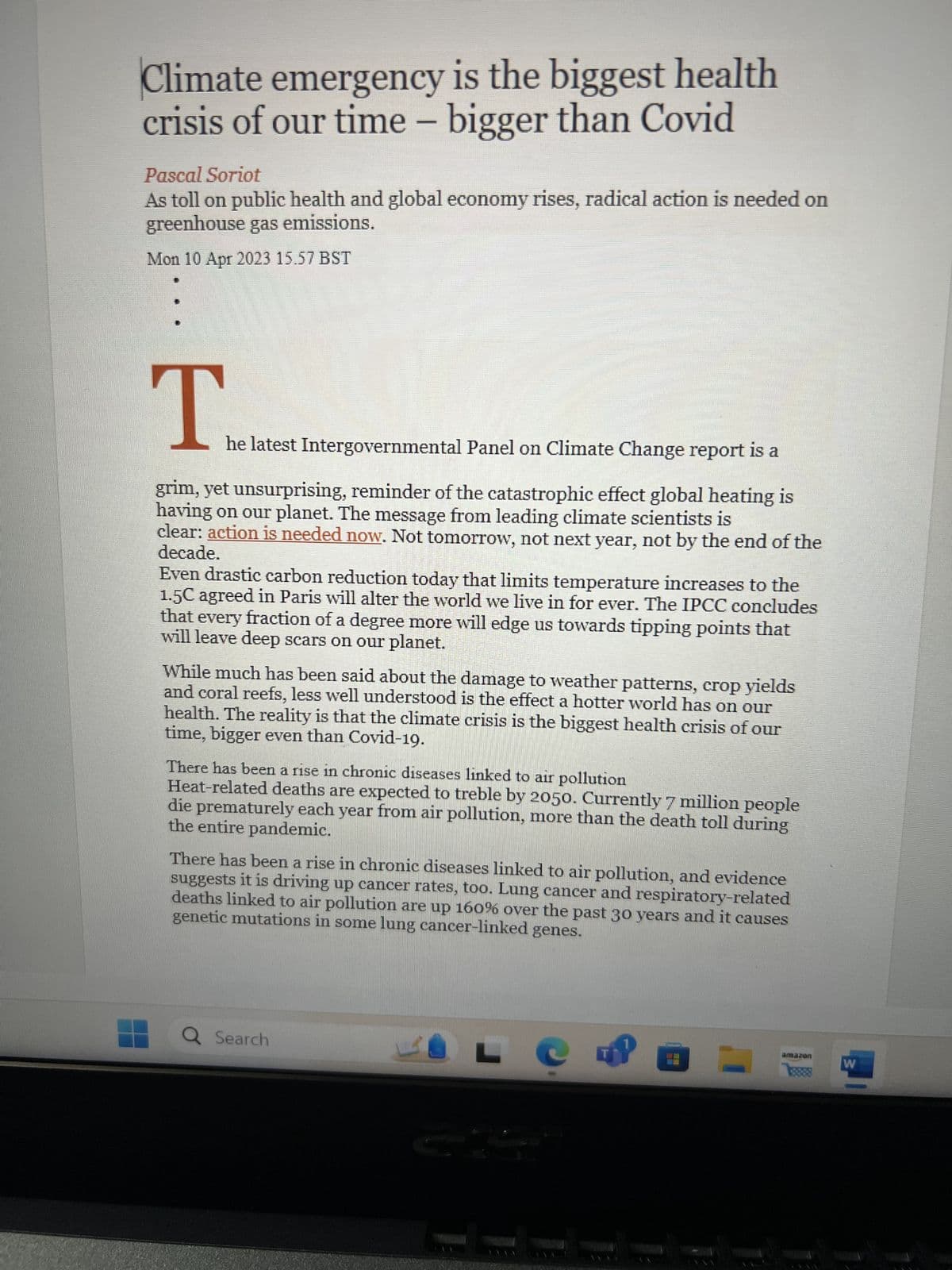 Climate emergency is the biggest health
crisis of our time - bigger than Covid
Pascal Soriot
As toll on public health and global economy rises, radical action is needed on
greenhouse gas emissions.
Mon 10 Apr 2023 15.57 BST
T
he latest Intergovernmental Panel on Climate Change report is a
grim, yet unsurprising, reminder of the catastrophic effect global heating is
having on our planet. The message from leading climate scientists is
clear: action is needed now. Not tomorrow, not next year, not by the end of the
decade.
Even drastic carbon reduction today that limits temperature increases to the
1.5C agreed in Paris will alter the world we live in for ever. The IPCC concludes
that every fraction of a degree more will edge us towards tipping points that
will leave deep scars on our planet.
While much has been said about the damage to weather patterns, crop yields
and coral reefs, less well understood is the effect a hotter world has on our
health. The reality is that the climate crisis is the biggest health crisis of our
time, bigger even than Covid-19.
There has been a rise in chronic diseases linked to air pollution
Heat-related deaths are expected to treble by 2050. Currently 7 million people
the entire pandemic.
die prematurely each year from air pollution, more than the death toll during
There has been a rise in chronic diseases linked to air pollution, and evidence
suggests it is driving up cancer rates, too. Lung cancer and respiratory-related
deaths linked to air pollution are up 160% over the past 30 years and it causes
genetic mutations in some lung cancer-linked genes.
Q Search
LO
amazon
W