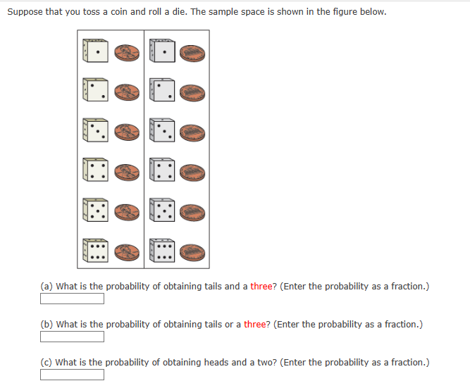 Suppose that you toss a coin and roll a die. The sample space is shown in the figure below.
272
(a) What is the probability of obtaining tails and a three? (Enter the probability as a fraction.)
(b) What is the probability of obtaining tails or a three? (Enter the probability as a fraction.)
(c) What is the probability of obtaining heads and a two? (Enter the probability as a fraction.)