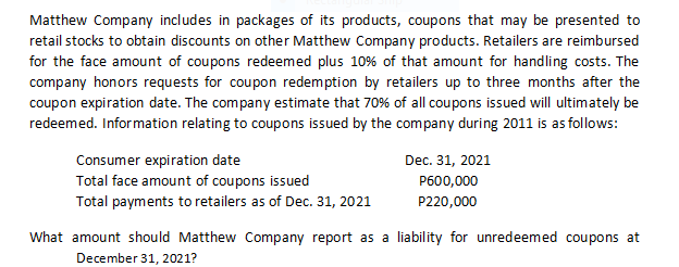 Matthew Company includes in packages of its products, coupons that may be presented to
retail stocks to obtain discounts on other Matthew Company products. Retailers are reimbursed
for the face amount of coupons redeemed plus 10% of that amount for handling costs. The
company honors requests for coupon redemption by retailers up to three months after the
coupon expiration date. The company estimate that 70% of all coupons issued will ultimately be
redeemed. Information relating to coupons issued by the company during 2011 is as follows:
Consumer expiration date
Total face amount of coupons issued
Dec. 31, 2021
P600,000
Total payments to retailers as of Dec. 31, 2021
P220,000
What amount should Matthew Company report as a liability for unredeemed coupons at
December 31, 2021?
