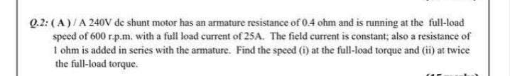 Q.2: (A)/A 240V de shunt motor has an armature resistance of 0.4 ohm and is running at the full-load
speed of 600 r.p.m. with a full load current of 25A. The field current is constant; also a resistance of
1 ohm is added in series with the armature. Find the speed (i) at the full-load torque and (ii) at twice
the full-load torque.
