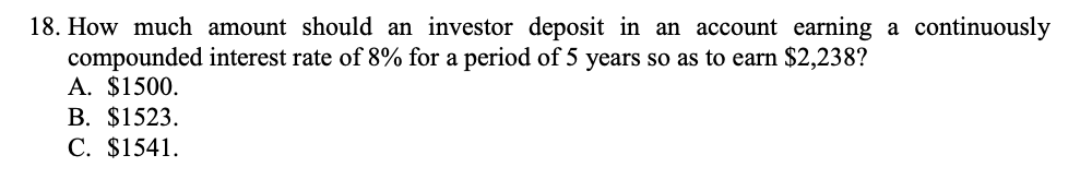 18. How much amount should an investor deposit in an account earning a continuously
compounded interest rate of 8% for a period of 5 years so as to earn $2,238?
A. $1500.
В. $1523.
C. $1541.
