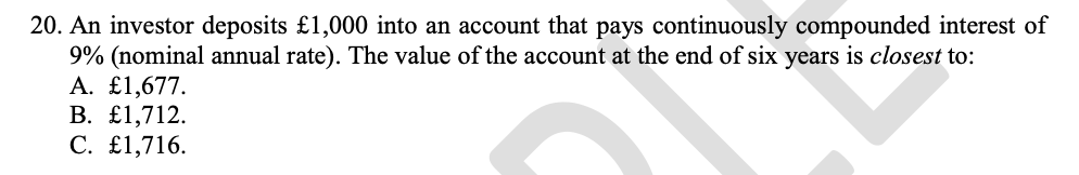 20. An investor deposits £1,000 into an account that pays continuously compounded interest of
9% (nominal annual rate). The value of the account at the end of six years is closest to:
A. £1,677.
В. £1,712.
С. £1,716.
