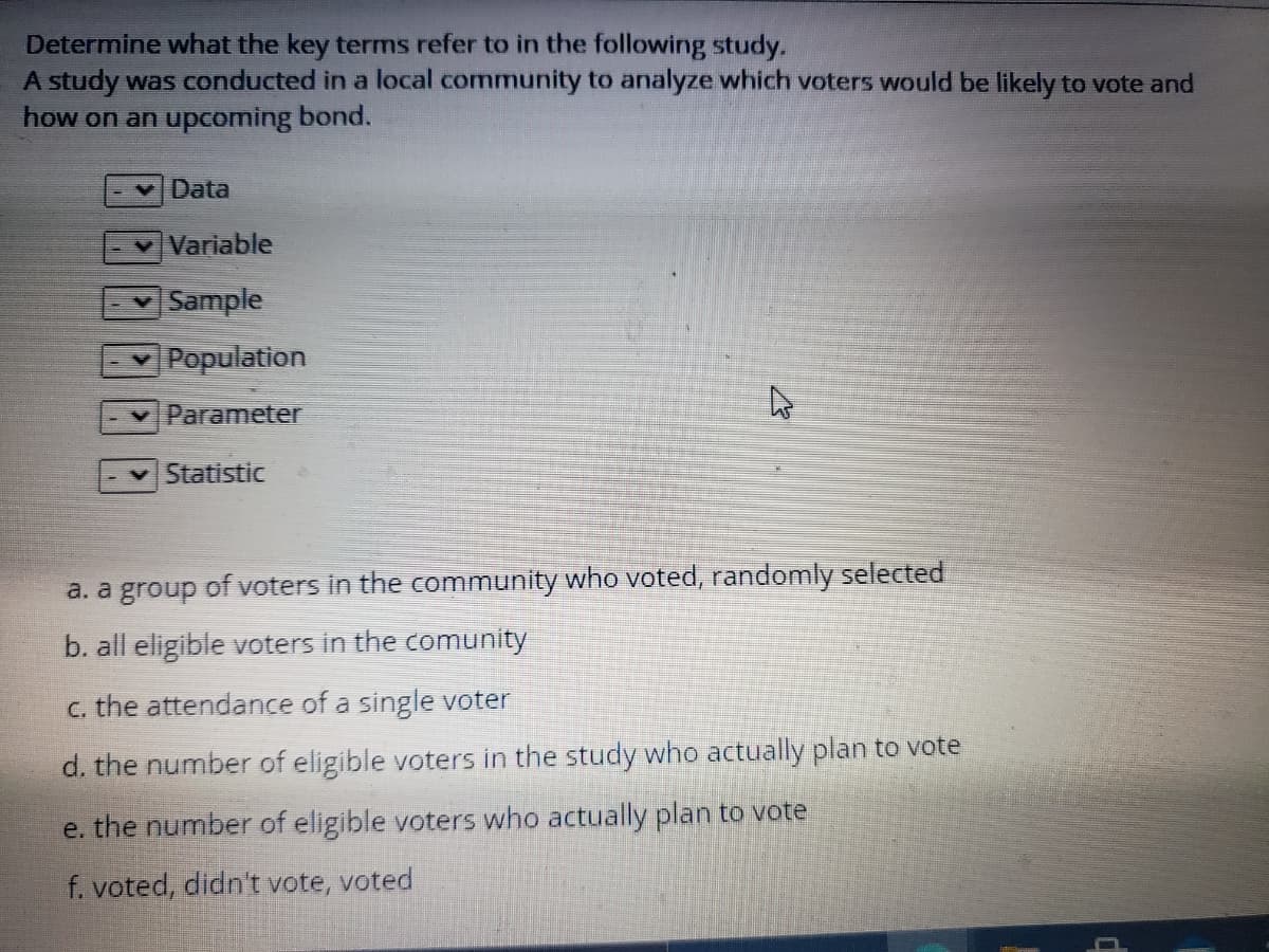 Determine what the key terms refer to in the following study.
A study was conducted in a local community to analyze which voters would be likely to vote and
how on an upcoming bond.
Data
Variable
Sample
Population
Parameter
Statistic
a. a group of voters in the community who voted, randomly selected
b. all eligible voters in the comunity
c. the attendance of a single voter
d. the number of eligible voters in the study who actually plan to vote
e. the number of eligible voters who actually plan to vote
f. voted, didn't vote, voted
