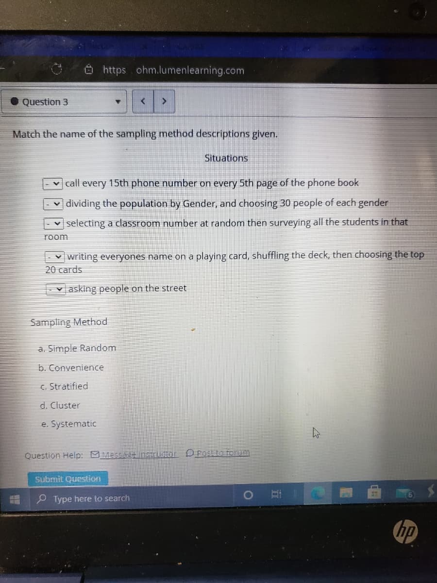 O https ohm.lumenlearning.com
Question 3
>
Match the name of the sampling method descriptions given.
Situations
v call every 15th phone number on every 5th page of the phone book
dividing the population by Gender, and choosing 30 people of each gender
v selecting a classroom number at random then surveying all the students in that
room
v writing everyones name on a playing card, shuffling the deck, then choosing the top
20 cards
v asking people on the street
Sampling Method
a. Simple Random
b. Convenience
c. Stratified
d. Cluster
e. Systematic
Question Help: Message instrudtor D POStto forum
Submit Question
P Type here to search
hp
