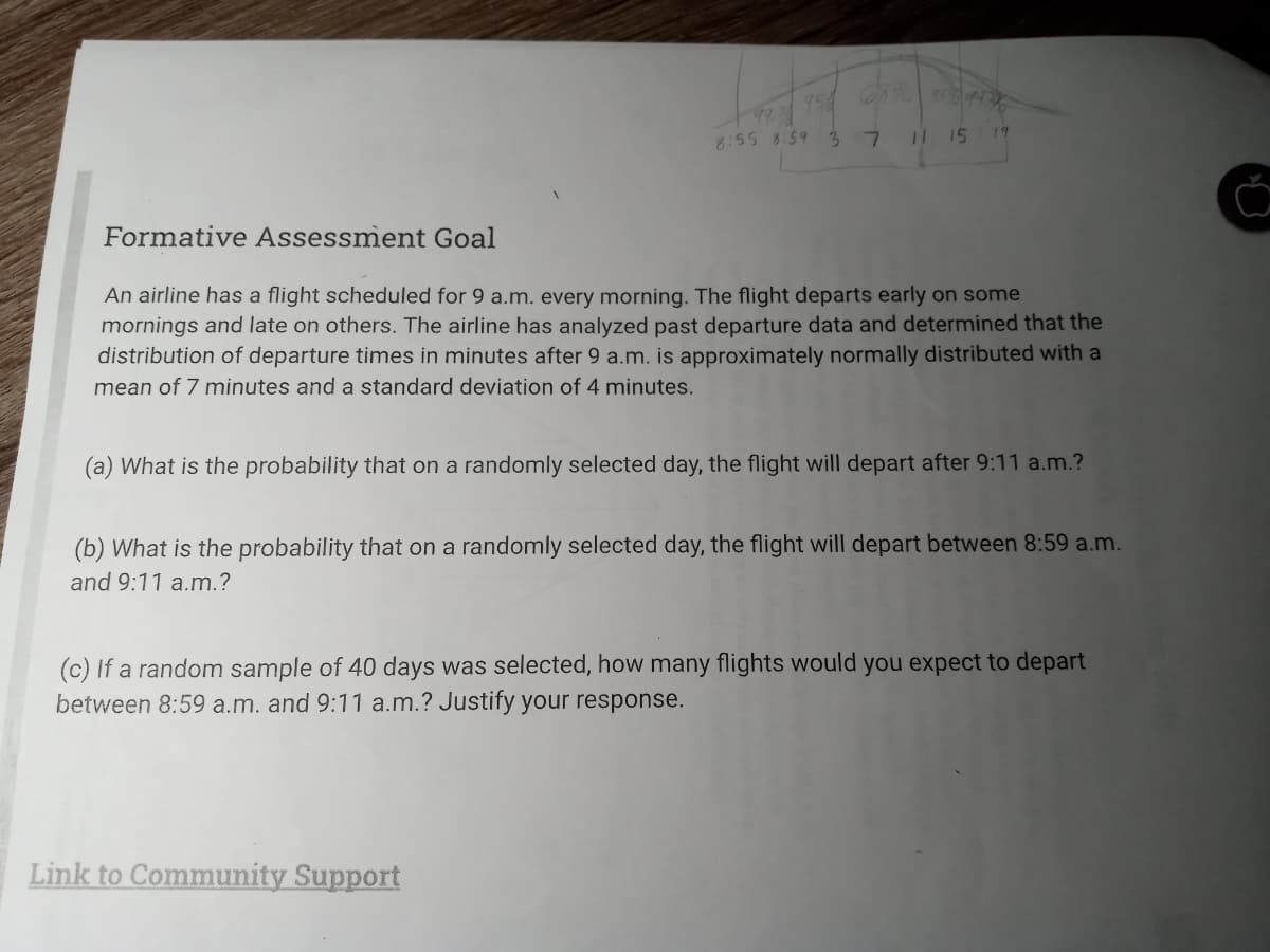 68% 964476
11 15 19
99,7
8:55 8:59 3 7
Formative Assessment Goal
An airline has a flight scheduled for 9 a.m. every morning. The flight departs early on some
mornings and late on others. The airline has analyzed past departure data and determined that the
distribution of departure times in minutes after 9 a.m. is approximately normally distributed with a
mean of 7 minutes and a standard deviation of 4 minutes.
(a) What is the probability that on a randomly selected day, the flight will depart after 9:11 a.m.?
(b) What is the probability that on a randomly selected day, the flight will depart between 8:59 a.m.
and 9:11 a.m.?
Link to Community Support
(c) If a random sample of 40 days was selected, how many flights would you expect to depart
between 8:59 a.m. and 9:11 a.m.? Justify your response.