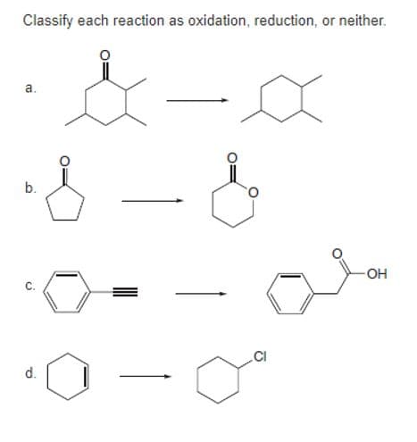 **Classifying Reactions as Oxidation, Reduction, or Neither**

Below are a series of chemical reactions. Each reaction should be classified as an oxidation, reduction, or neither. 

**Reaction a:**
- Reactant: A cyclohexanone (a six-membered ring with a ketone group).
- Product: A cyclohexane (a six-membered ring with no additional functional groups).

**Explanation:**
The ketone group (C=O) is removed, and a fully saturated hydrocarbon ring (cyclohexane) is formed. This indicates the addition of hydrogen (reduction), so this reaction is classified as a reduction.

**Reaction b:**
- Reactant: An aliphatic ketone compound (acetic acid).
- Product: A rearranged compound where the ketone group is converted to a more stable form.

**Explanation:**
There's no change in the oxidation state of the carbon atoms involved; thus, this reaction is classified as neither oxidation nor reduction.

**Reaction c:**
- Reactant: Phenylacetylene (a benzene ring with an acetylenic side chain, -C≡CH).
- Product: Phenylacetaldehyde (a benzene ring with an aldehyde side chain, -CH₂CHO).

**Explanation:**
The triple bond (C≡C) is partially reduced to a double bond (C=C) as it forms an aldehyde group. This indicates the addition of hydrogen (reduction), classifying this reaction as a reduction.

**Reaction d:**
- Reactant: A cyclohexene (a six-membered ring with a double bond).
- Product: A cyclohexane with a chlorine substituent.

**Explanation:**
Cyclohexene undergoes addition reaction to form a chlorinated compound, but there's also a loss of the double bond, suggesting an reduction, so this reaction is classified as neither oxidation nor reduction.

Understanding the differences in the nature of these transformations can enhance comprehension of fundamental principles in organic chemistry.