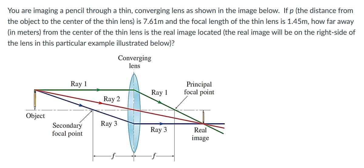 You are imaging a pencil through a thin, converging lens as shown in the image below. If p (the distance from
the object to the center of the thin lens) is 7.61m and the focal length of the thin lens is 1.45m, how far away
(in meters) from the center of the thin lens is the real image located (the real image will be on the right-side of
the lens in this particular example illustrated below)?
Converging
lens
Ray 1
Principal
focal point
Ray 1
Ray 2
Object
Ray 3
Secondary
focal point
Ray 3
Real
image
