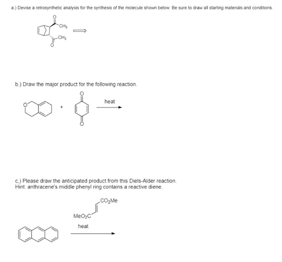 ### Organic Chemistry Practice Exercises

#### Problem a
**Question:** Devise a retrosynthetic analysis for the synthesis of the molecule shown below. Be sure to draw all starting materials and conditions.

**Molecule:**
![Cyclohexane Derivative](https://www.example.com/image.png)

- Cyclohexane ring with a methylene group (-CH3) and an acyl group (-COCH3) attached.

**Answer:**
*(Retrosynthetic analysis should be provided with starting materials and conditions)*

#### Problem b
**Question:** Draw the major product for the following reaction.

**Starting Materials:**
![1,4-Naphthoquinone](https://www.example.com/image.png) + ![Cyclopentadiene](https://www.example.com/image.png)

**Reaction Conditions:**
- Heat

**Answer:**
*(Draw the major product formed from the reaction between 1,4-naphthoquinone and cyclopentadiene under heating conditions)*

#### Problem c
**Question:** Please draw the anticipated product from this Diels-Alder reaction.
- **Hint:** Anthracene's middle phenyl ring contains a reactive diene.

**Starting Materials:**
![Anthracene](https://www.example.com/image.png) + ![Methyl Acrylate](https://www.example.com/image.png)

**Reaction Conditions:**
- Heat

**Answer:**
*(Draw the product formed from the Diels-Alder reaction between anthracene and methyl acrylate when heated)*

---

**Explanation of Graphs or Diagrams:**

- **Retrosynthetic Analysis (Problem a):** 
  - This involves breaking down a target molecule into simpler starting materials.
  - Identify potential disconnections to form the identified functional groups.
  
- **Reaction Mechanisms (Problem b and c):**
  - These problems typically involve understanding reaction mechanisms such as cycloaddition in the Diels-Alder reaction.
  - The provided structures represent starting materials and conditions needed to predict the product based on reactivity and stereochemistry principles.