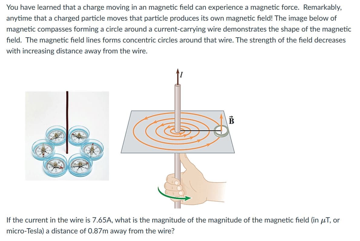 You have learned that a charge moving in an magnetic field can experience a magnetic force. Remarkably,
anytime that a charged particle moves that particle produces its own magnetic field! The image below of
magnetic compasses forming a circle around a current-carrying wire demonstrates the shape of the magnetic
field. The magnetic field lines forms concentric circles around that wire. The strength of the field decreases
with increasing distance away from the wire.
If the current in the wire is 7.65A, what is the magnitude of the magnitude of the magnetic field (in uT, or
micro-Tesla) a distance of 0.87m away from the wire?
