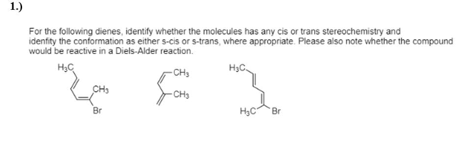 **Question 1: Diene Analysis**

**Text:**
For the following dienes, identify whether the molecules have any cis or trans stereochemistry and identify the conformation as either s-cis or s-trans, where appropriate. Please also note whether the compound would be reactive in a Diels-Alder reaction.

**Diagram Description:**

The diagram shows three chemical structures of dienes:

1. **First Diene:**
   - Structure: 
     ```
        H3C
        │
     H3C=C
        │
       CH3
     ```
   - The molecule has a bromine (Br) attached and two methyl (CH3) groups attached to the carbons of the double bonds.

2. **Second Diene:**
   - Structure: 
     ```
       CH3
        │
     H2C=C
        │
       CH3
     ```
   - This molecule shows a simple diene with two methyl groups attached to the carbons of the double bonds, but no additional details visible in this diagram.

3. **Third Diene:**
   - Structure: 
     ```
       H3C         H3C
        │          │
    H3C=C          C=CH
        │          │
       Br         Br
     ```
   - This molecule features two bromine (Br) atoms along with methyl groups (CH3) attached to the carbons involved in the double bonds.

**Points to Consider:**

1. Identify **cis** or **trans** stereochemistry for each diene.
2. Determine if the diene exists in an **s-cis** or **s-trans** conformation.
3. Assess whether the diene is likely to participate in a **Diels-Alder reaction** based on its conformation.