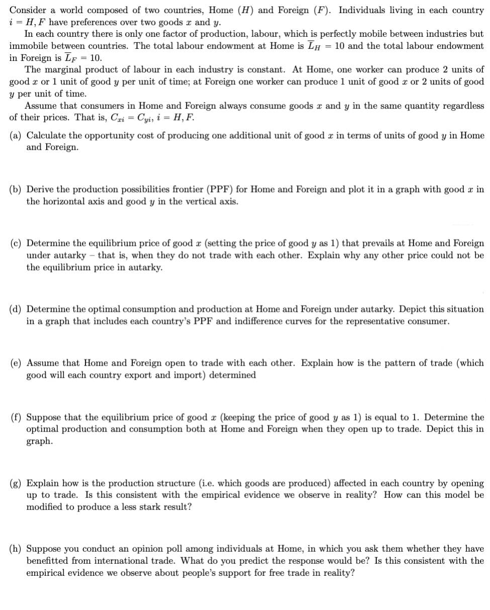 Consider a world composed of two countries, Home (H) and Foreign (F). Individuals living in each country
i = H, F have preferences over two goods and y.
In each country there is only one factor of production, labour, which is perfectly mobile between industries but
immobile between countries. The total labour endowment at Home is LH = 10 and the total labour endowment
in Foreign is LF = 10.
The marginal product of labour in each industry is constant. At Home, one worker can produce 2 units of
good or 1 unit of good y per unit of time; at Foreign one worker can produce 1 unit of good x or 2 units of good
y per unit of time.
Assume that consumers in Home and Foreign always consume goods x and y in the same quantity regardless
of their prices. That is, Cri = Cyi, i = H, F.
(a) Calculate the opportunity cost of producing one additional unit of good x in terms of units of good y in Home
and Foreign.
(b) Derive the production possibilities frontier (PPF) for Home and Foreign and plot it in a graph with good a in
the horizontal axis and good y in the vertical axis.
(c) Determine the equilibrium price of good a (setting the price of good y as 1) that prevails at Home and Foreign
under autarky that is, when they do not trade with each other. Explain why any other price could not be
the equilibrium price in autarky.
(d) Determine the optimal consumption and production at Home and Foreign under autarky. Depict this situation
in a graph that includes each country's PPF and indifference curves for the representative consumer.
(e) Assume that Home and Foreign open to trade with each other. Explain how is the pattern of trade (which
good will each country export and import) determined
(f) Suppose that the equilibrium price of good x (keeping the price of good y as 1) is equal to 1. Determine the
optimal production and consumption both at Home and Foreign when they open up to trade. Depict this in
graph.
(g) Explain how is the production structure (i.e. which goods are produced) affected in each country by opening
up to trade. Is this consistent with the empirical evidence we observe in reality? How can this model be
modified to produce a less stark result?
(h) Suppose you conduct an opinion poll among individuals at Home, in which you ask them whether they have
benefitted from international trade. What do you predict the response would be? Is this consistent with the
empirical evidence we observe about people's support for free trade in reality?