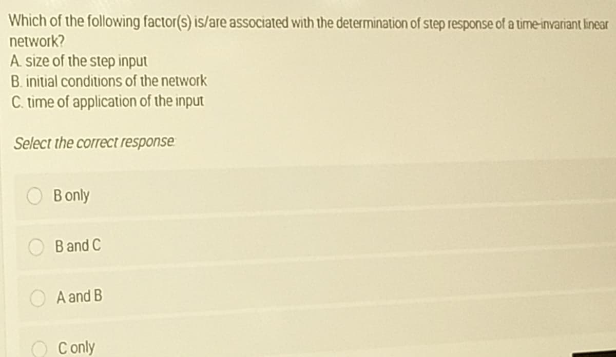 Which of the following factor(s) is/are associated with the determination of step response of a time-invariant linear
network?
A. size of the step input
B. initial conditions of the network
C. time of application of the input
Select the correct response
B only
B and C
A and B
O Conly
